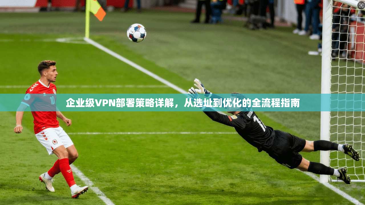 企业级VPN部署策略详解，从选址到优化的全流程指南