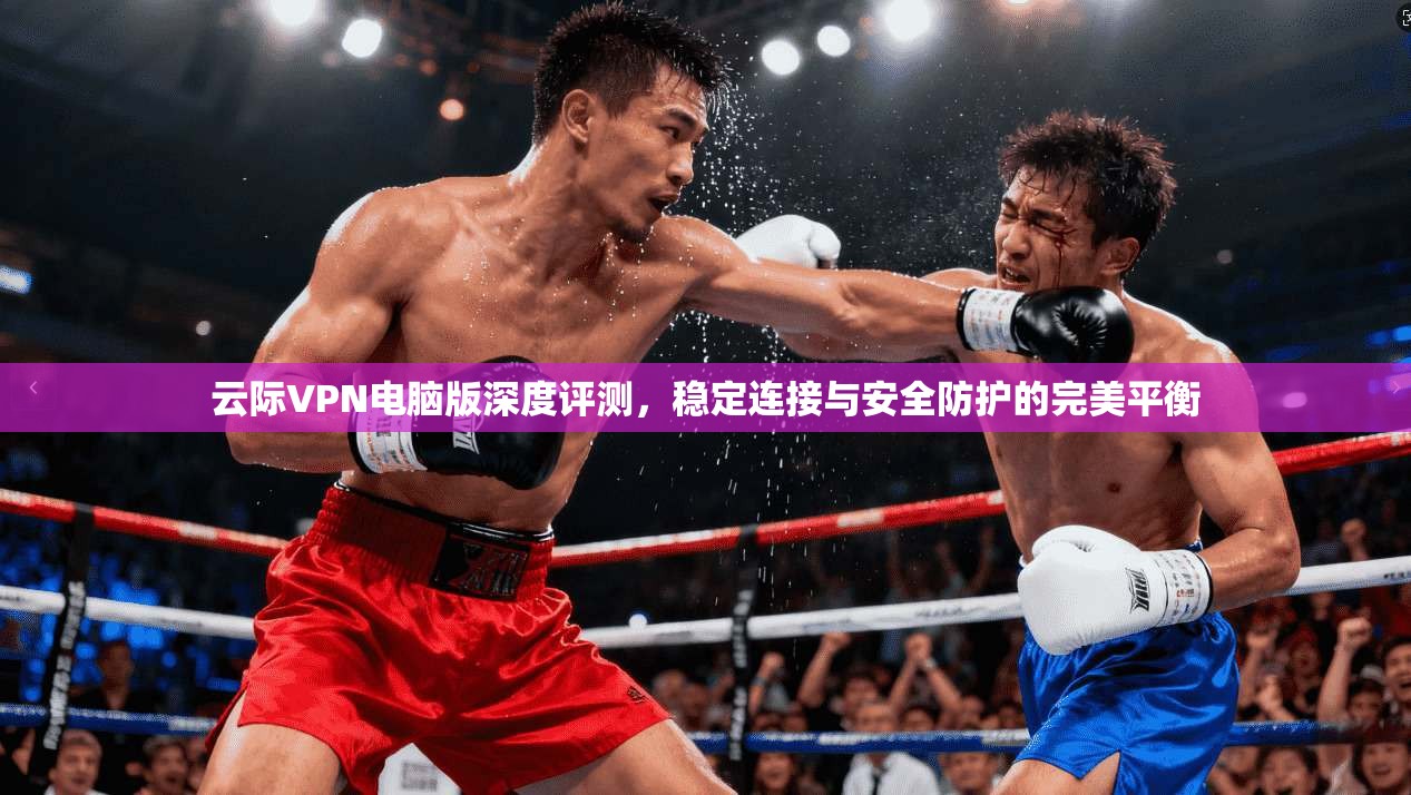 云际VPN电脑版深度评测，稳定连接与安全防护的完美平衡
