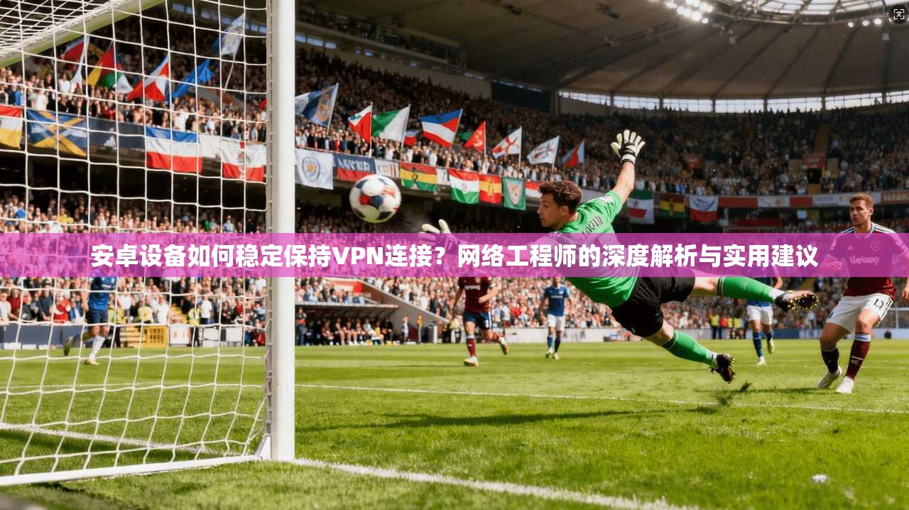 安卓设备如何稳定保持VPN连接?网络工程师的深度解析与实用建议 安卓设备如何稳定保持VPN连接?网络工程师的深度解析与实用建议