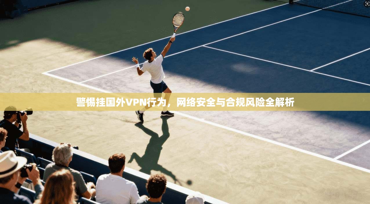 警惕挂国外VPN行为,网络安全与合规风险全解析 警惕挂国外VPN行为,网络安全与合规风险全解析