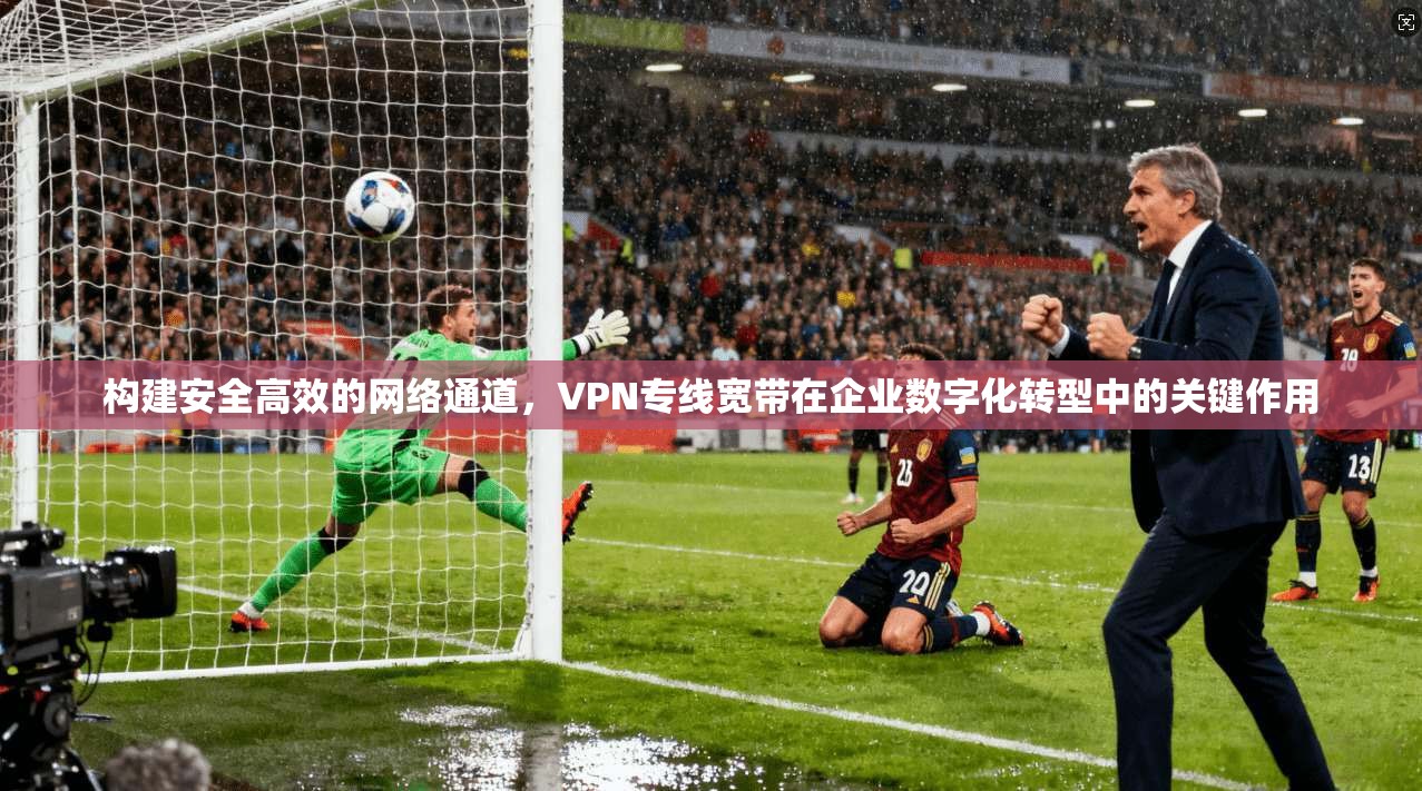 构建安全高效的网络通道，VPN专线宽带在企业数字化转型中的关键作用