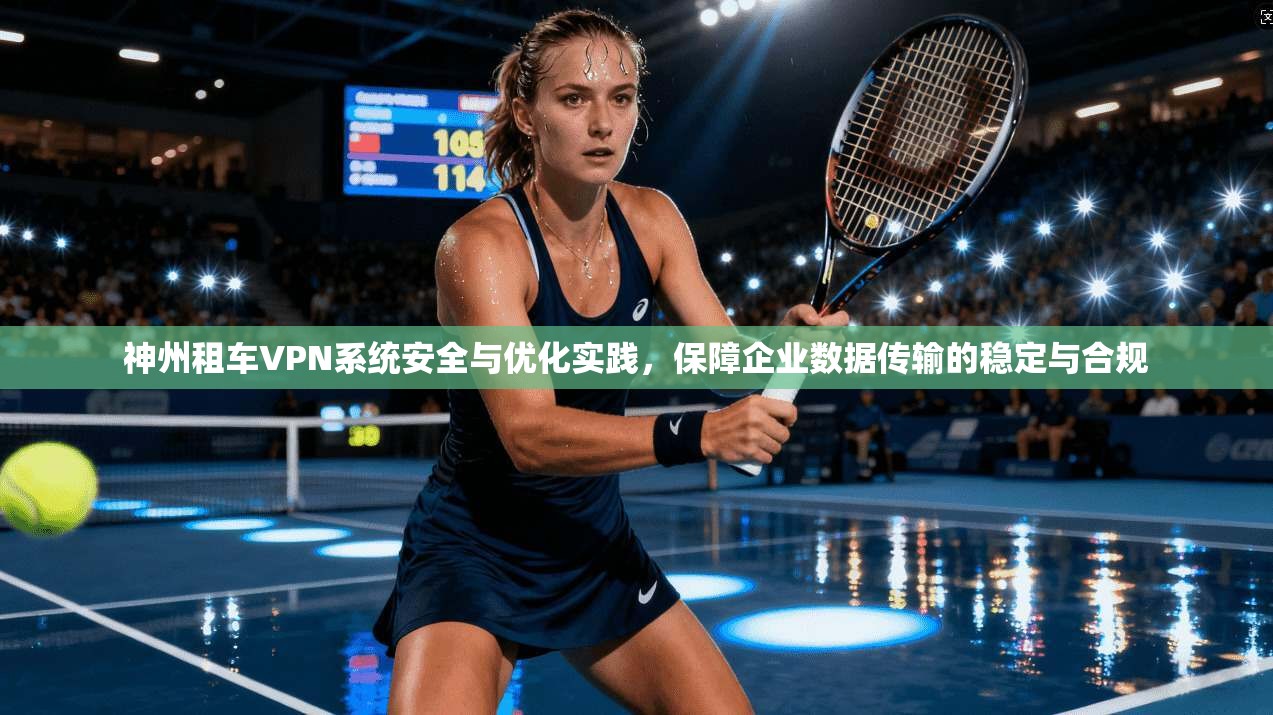 神州租车VPN系统安全与优化实践，保障企业数据传输的稳定与合规