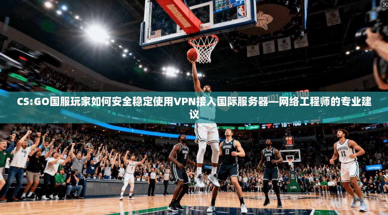 CS:GO国服玩家如何安全稳定使用VPN接入国际服务器—网络工程师的专业建议