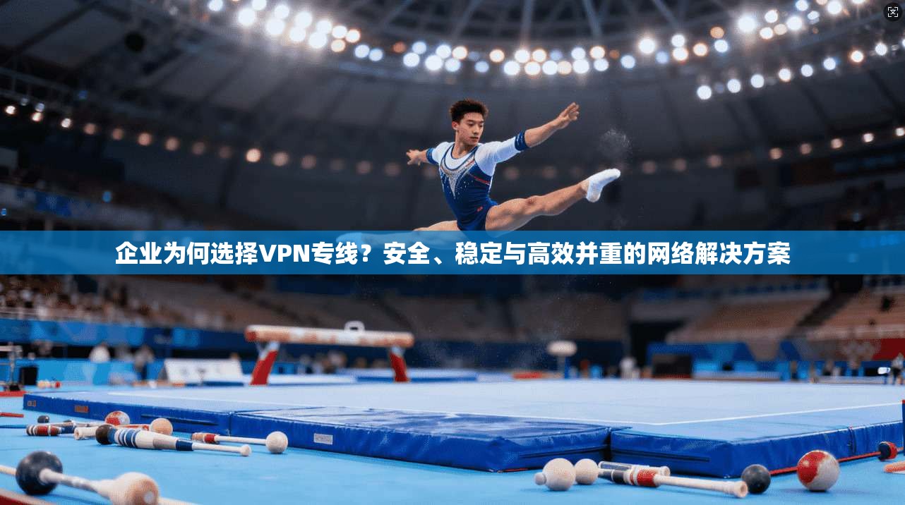 企业为何选择VPN专线？安全、稳定与高效并重的网络解决方案