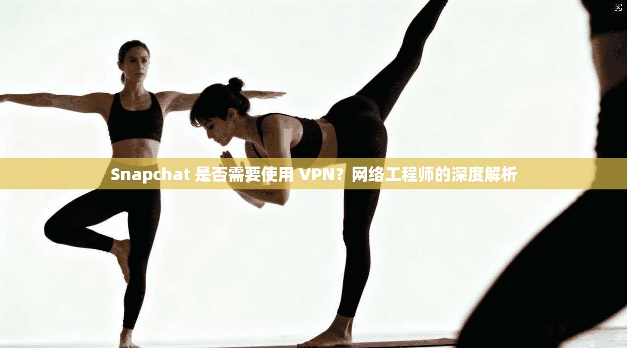 Snapchat 是否需要使用 VPN？网络工程师的深度解析