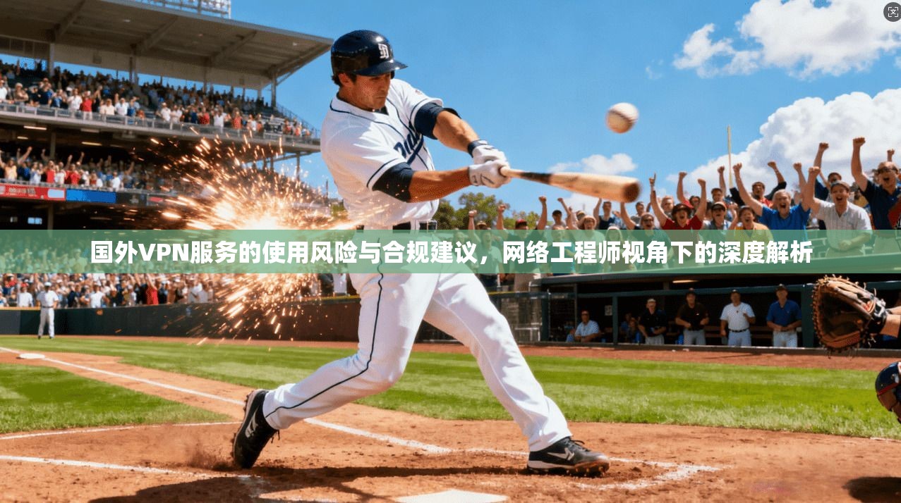 国外VPN服务的使用风险与合规建议，网络工程师视角下的深度解析