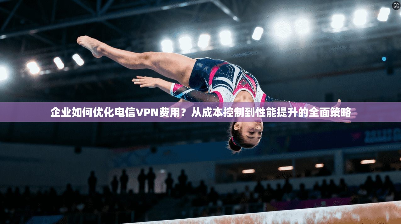 企业如何优化电信VPN费用？从成本控制到性能提升的全面策略