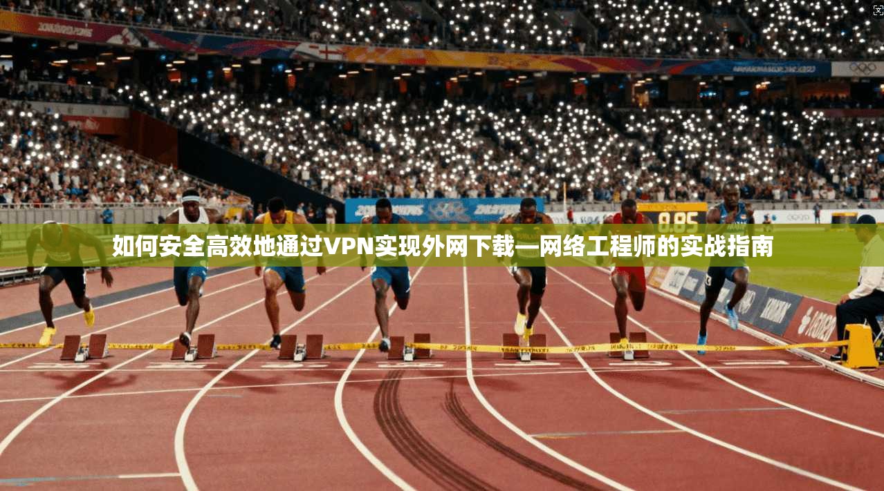 如何安全高效地通过VPN实现外网下载—网络工程师的实战指南