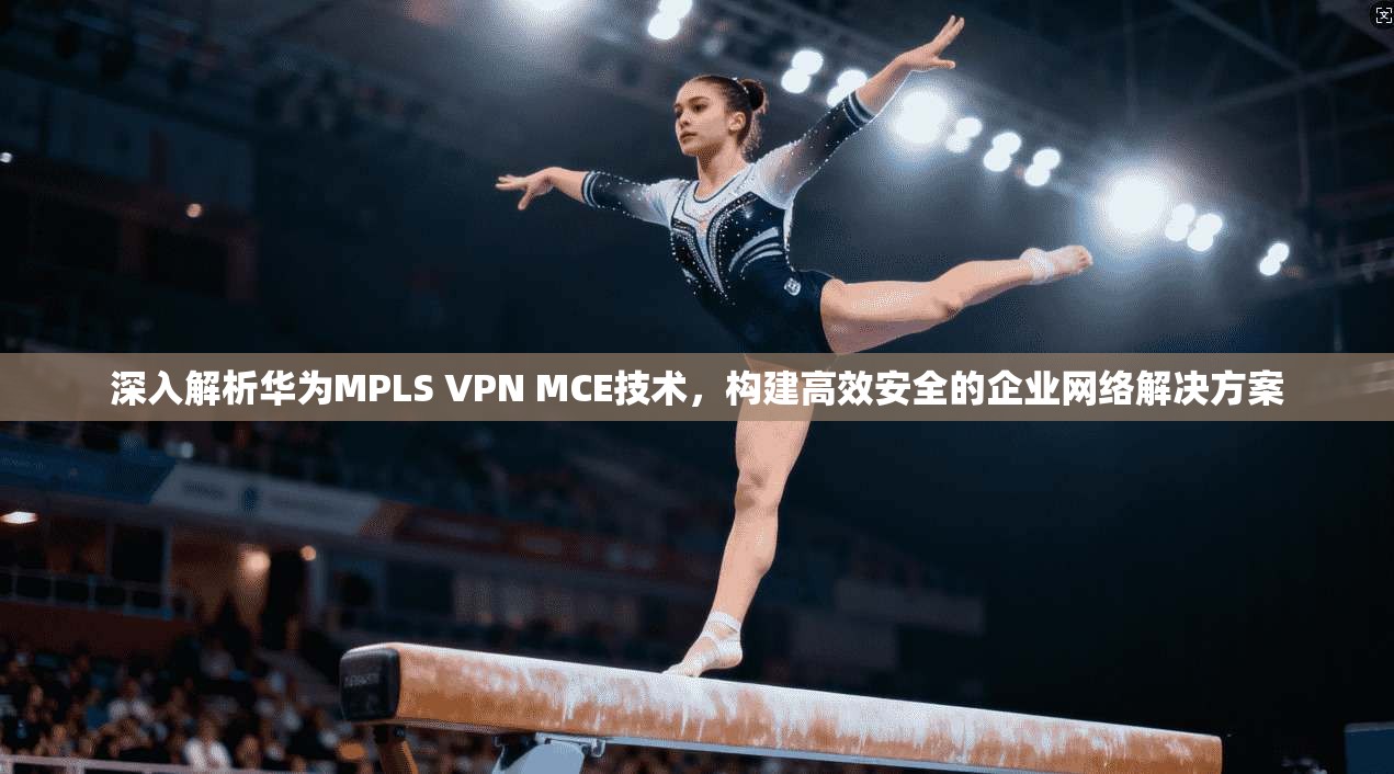 深入解析华为MPLS VPN MCE技术，构建高效安全的企业网络解决方案