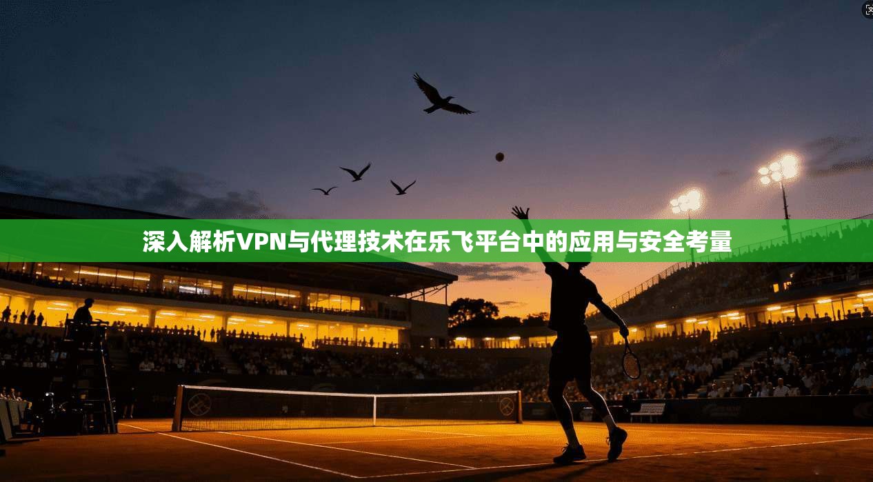 深入解析VPN与代理技术在乐飞平台中的应用与安全考量 深入解析VPN与代理技术在乐飞平台中的应用与安全考量