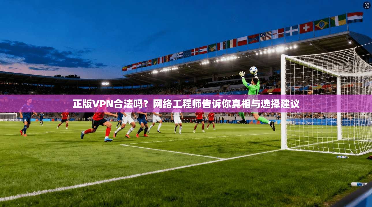 正版VPN合法吗？网络工程师告诉你真相与选择建议