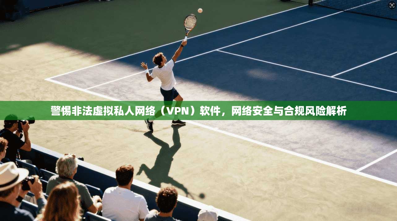 警惕非法虚拟私人网络（VPN）软件，网络安全与合规风险解析