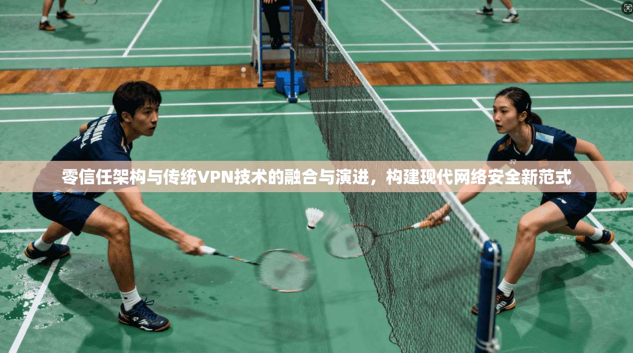零信任架构与传统VPN技术的融合与演进，构建现代网络安全新范式