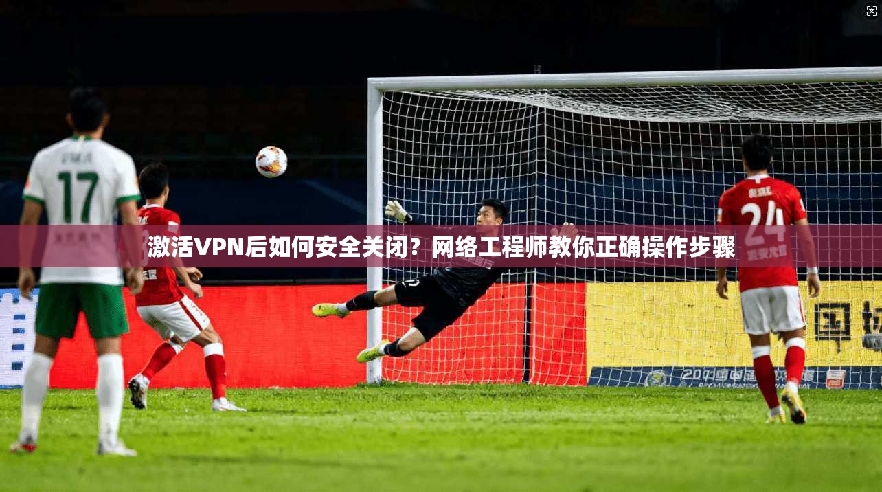 激活VPN后如何安全关闭？网络工程师教你正确操作步骤
