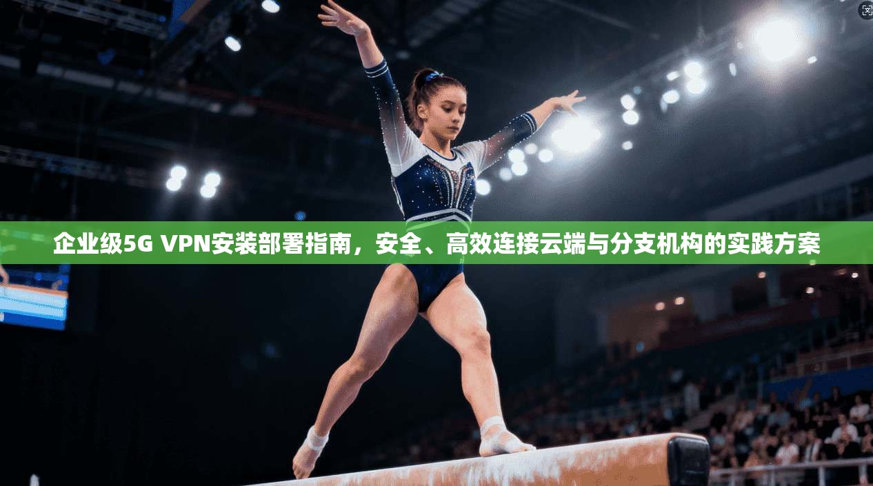 企业级5G VPN安装部署指南，安全、高效连接云端与分支机构的实践方案