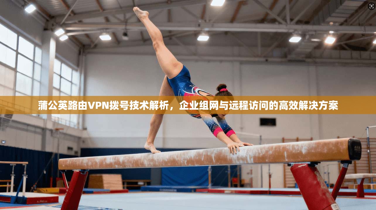 蒲公英路由VPN拨号技术解析，企业组网与远程访问的高效解决方案