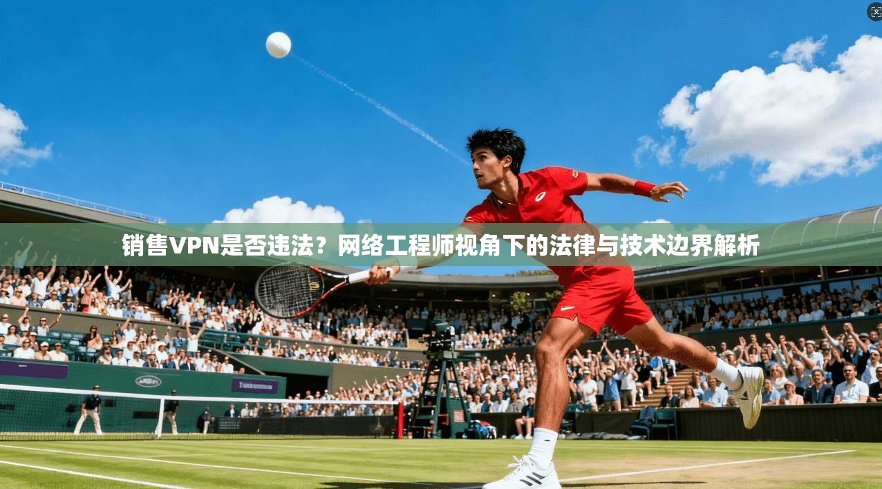 销售VPN是否违法？网络工程师视角下的法律与技术边界解析