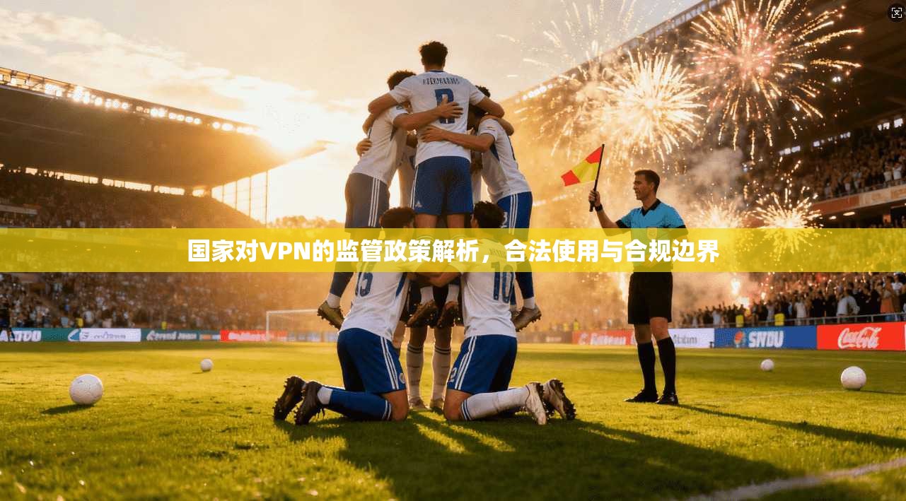 国家对VPN的监管政策解析，合法使用与合规边界