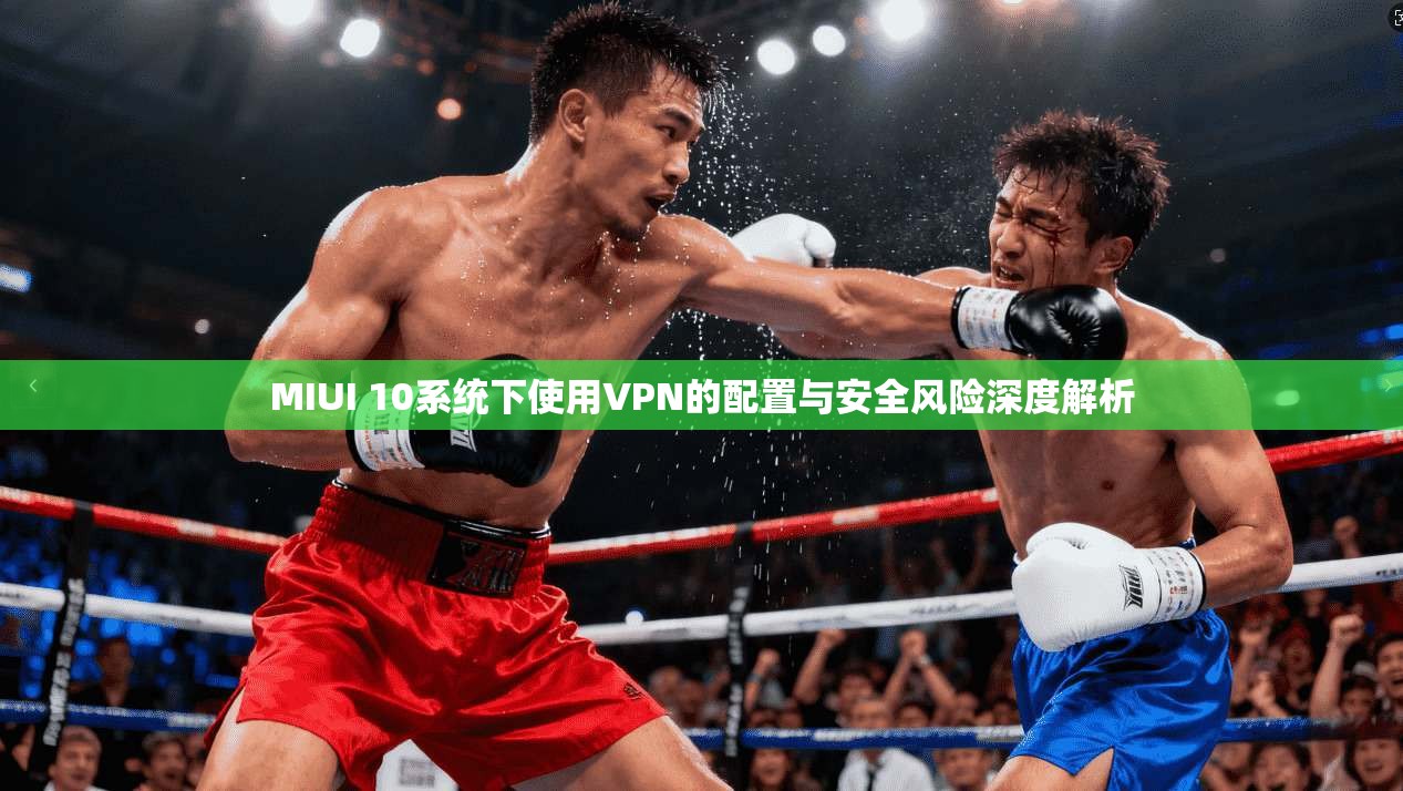 MIUI 10系统下使用VPN的配置与安全风险深度解析