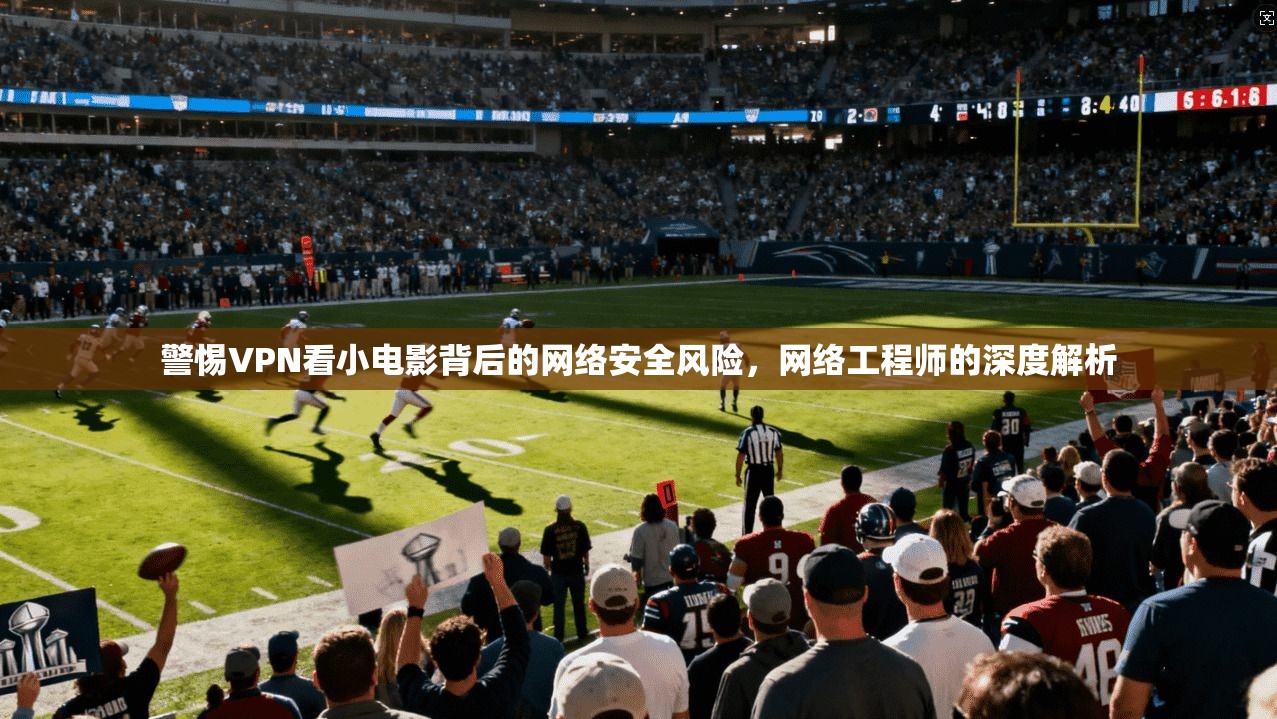 警惕VPN看小电影背后的网络安全风险,网络工程师的深度解析 警惕VPN看小电影背后的网络安全风险,网络工程师的深度解析