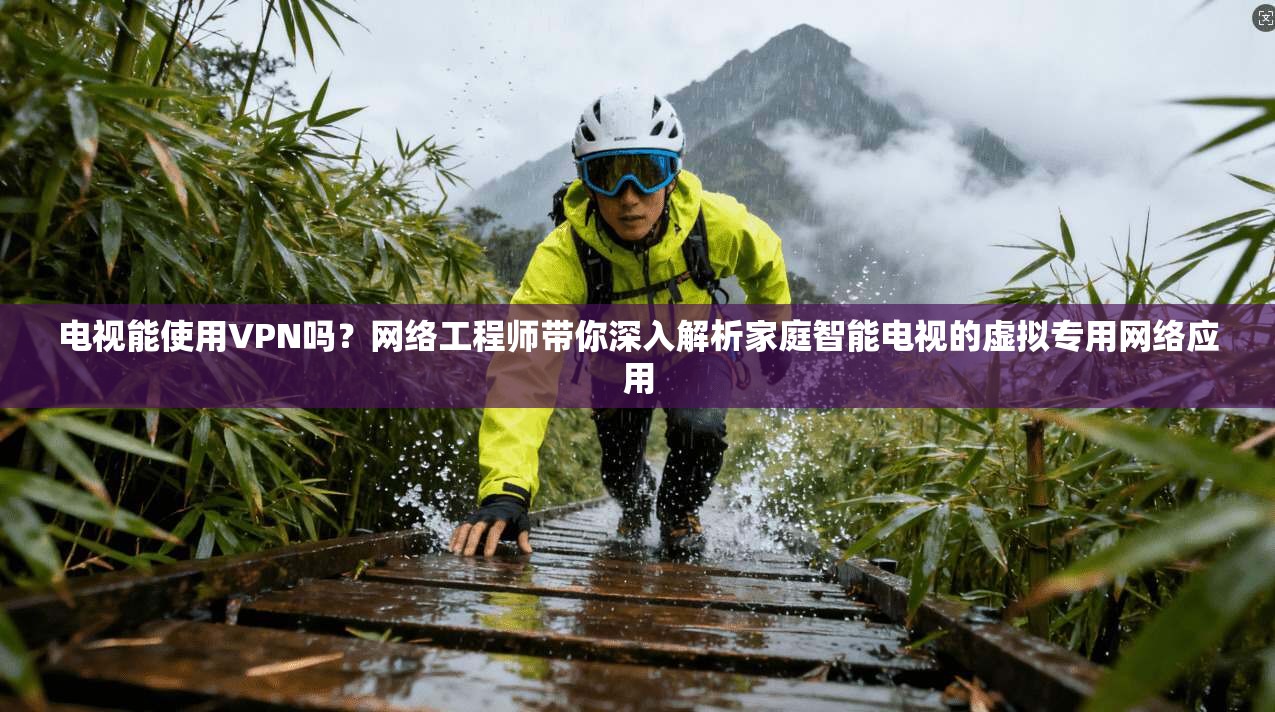 电视能使用VPN吗？网络工程师带你深入解析家庭智能电视的虚拟专用网络应用