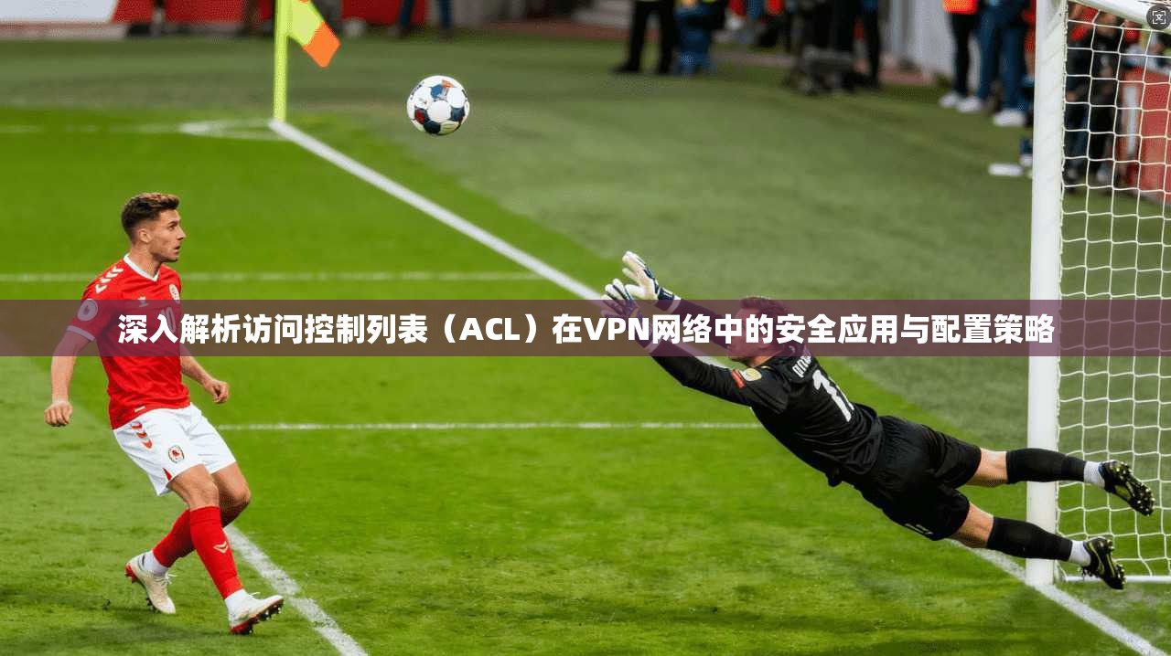 深入解析访问控制列表（ACL）在VPN网络中的安全应用与配置策略
