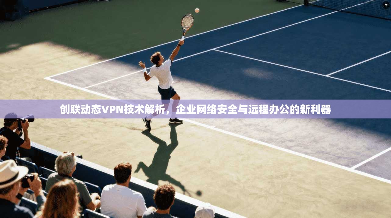 创联动态VPN技术解析,企业网络安全与远程办公的新利器 创联动态VPN技术解析,企业网络安全与远程办公的新利器