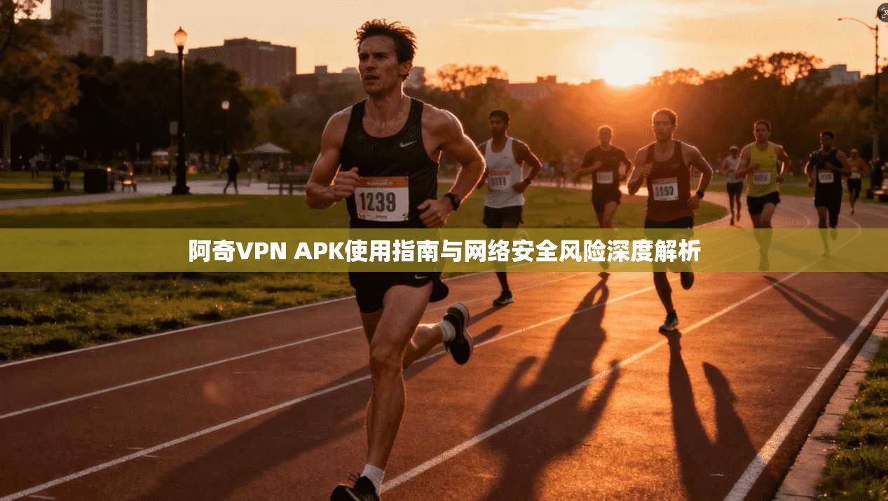阿奇VPN APK使用指南与网络安全风险深度解析