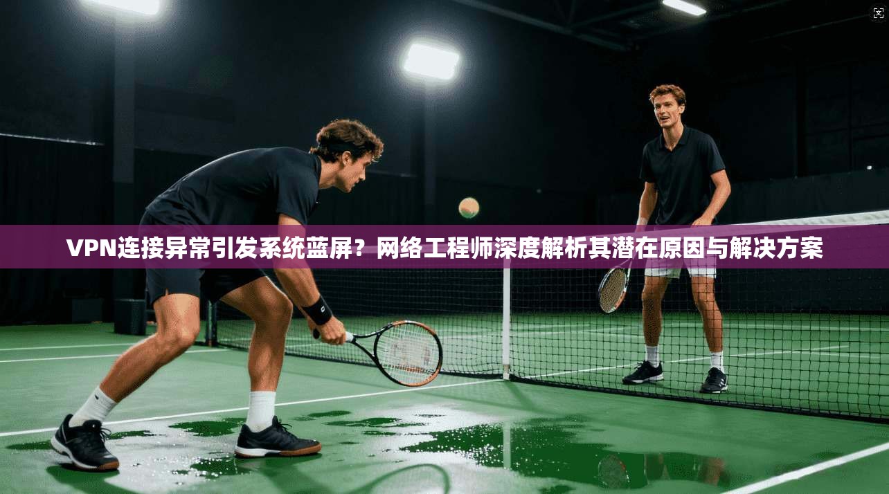 VPN连接异常引发系统蓝屏?网络工程师深度解析其潜在原因与解决方案 VPN连接异常引发系统蓝屏?网络工程师深度解析其潜在原因与解决方案