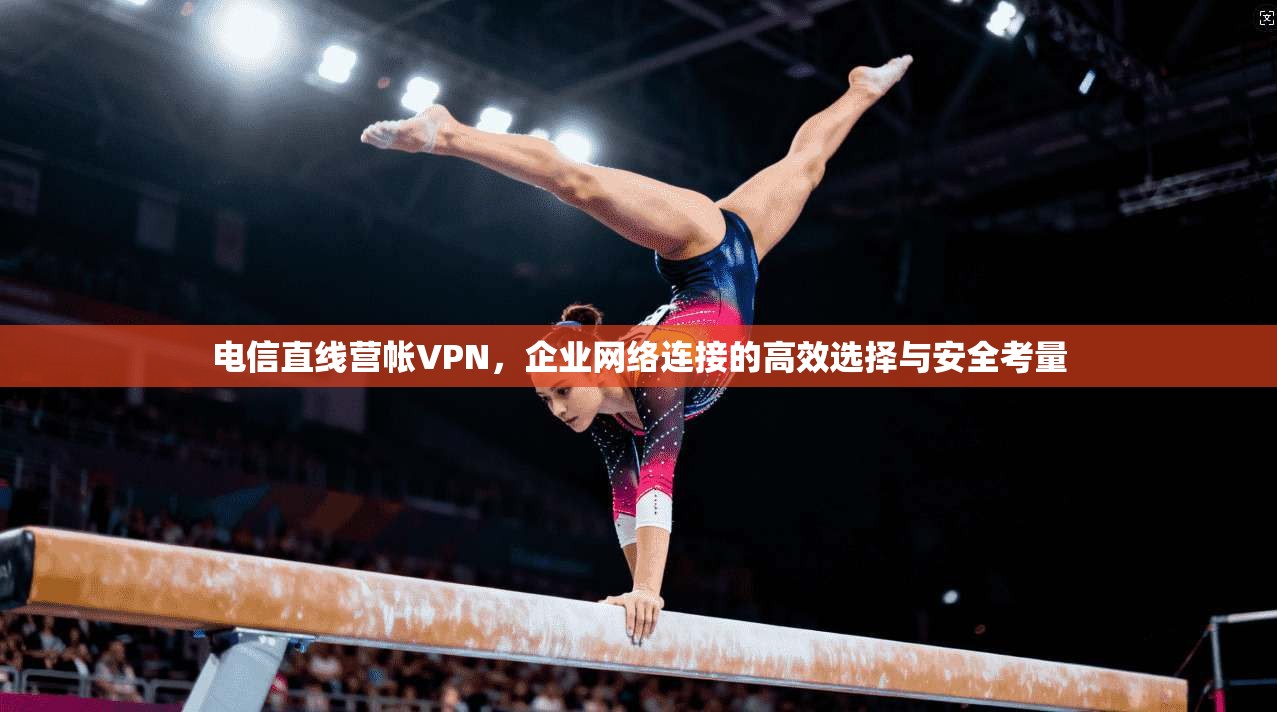 电信直线营帐VPN，企业网络连接的高效选择与安全考量