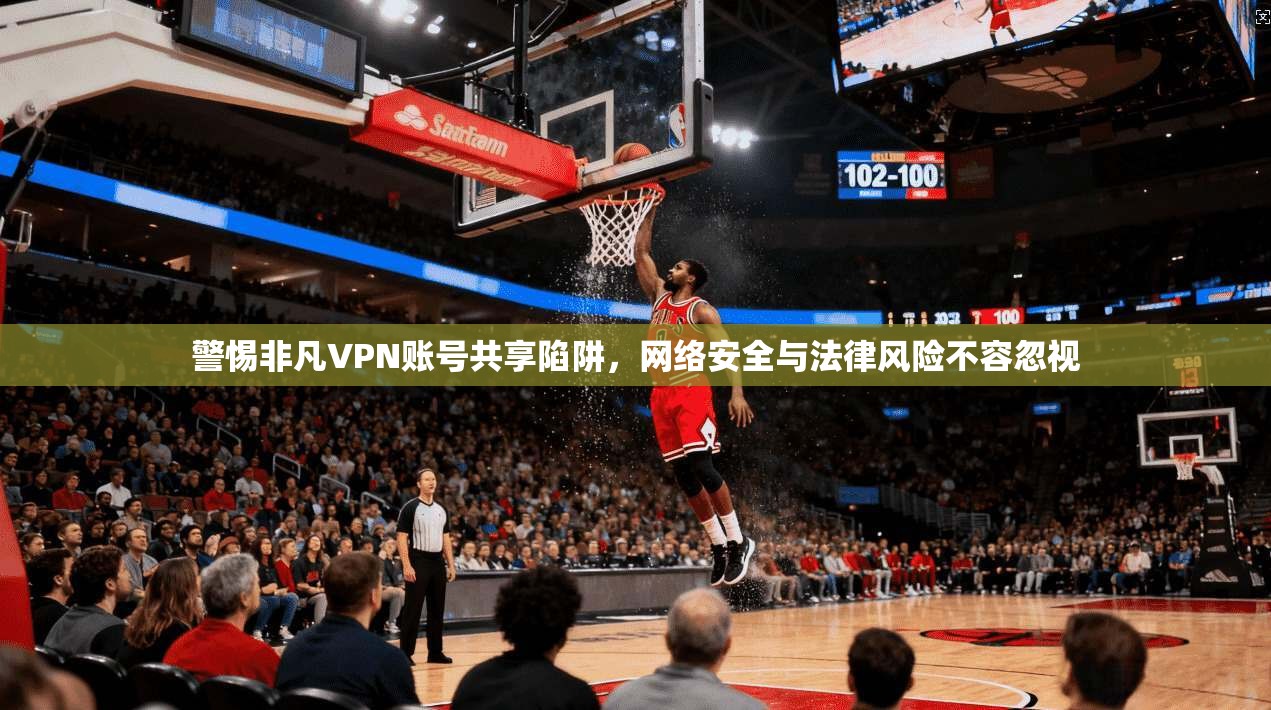 警惕非凡VPN账号共享陷阱，网络安全与法律风险不容忽视