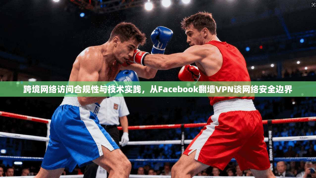 跨境网络访问合规性与技术实践，从Facebook翻墙VPN谈网络安全边界