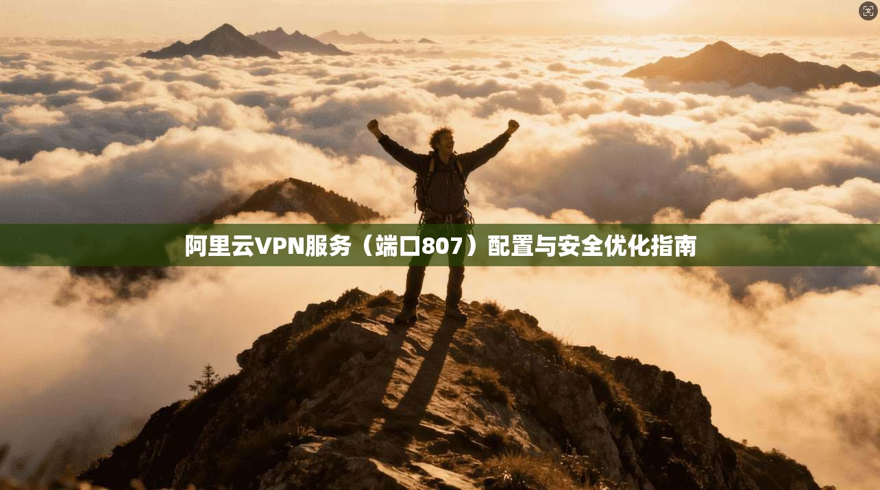 阿里云VPN服务(端口807)配置与安全优化指南 阿里云VPN服务(端口807)配置与安全优化指南
