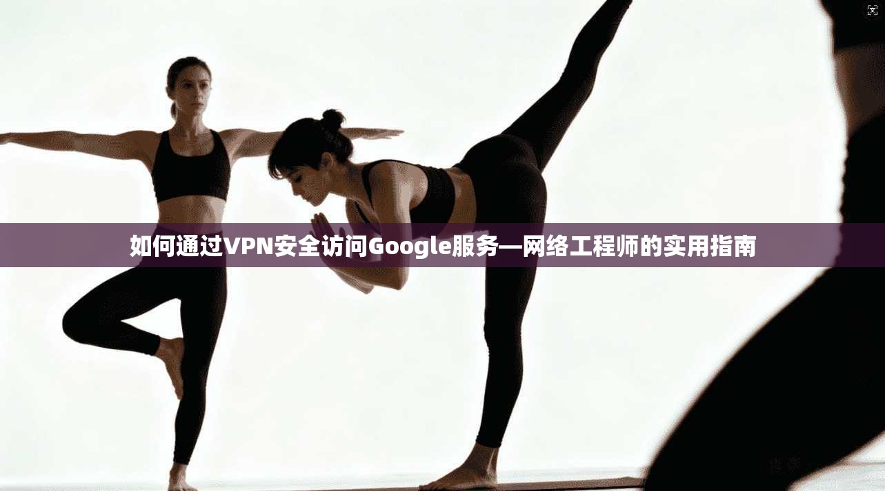 如何通过VPN安全访问Google服务—网络工程师的实用指南 如何通过VPN安全访问Google服务—网络工程师的实用指南