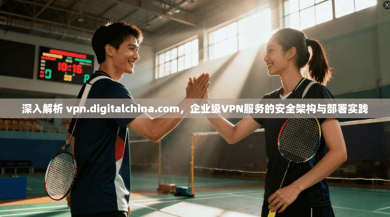 深入解析 vpn.digitalchina.com，企业级VPN服务的安全架构与部署实践