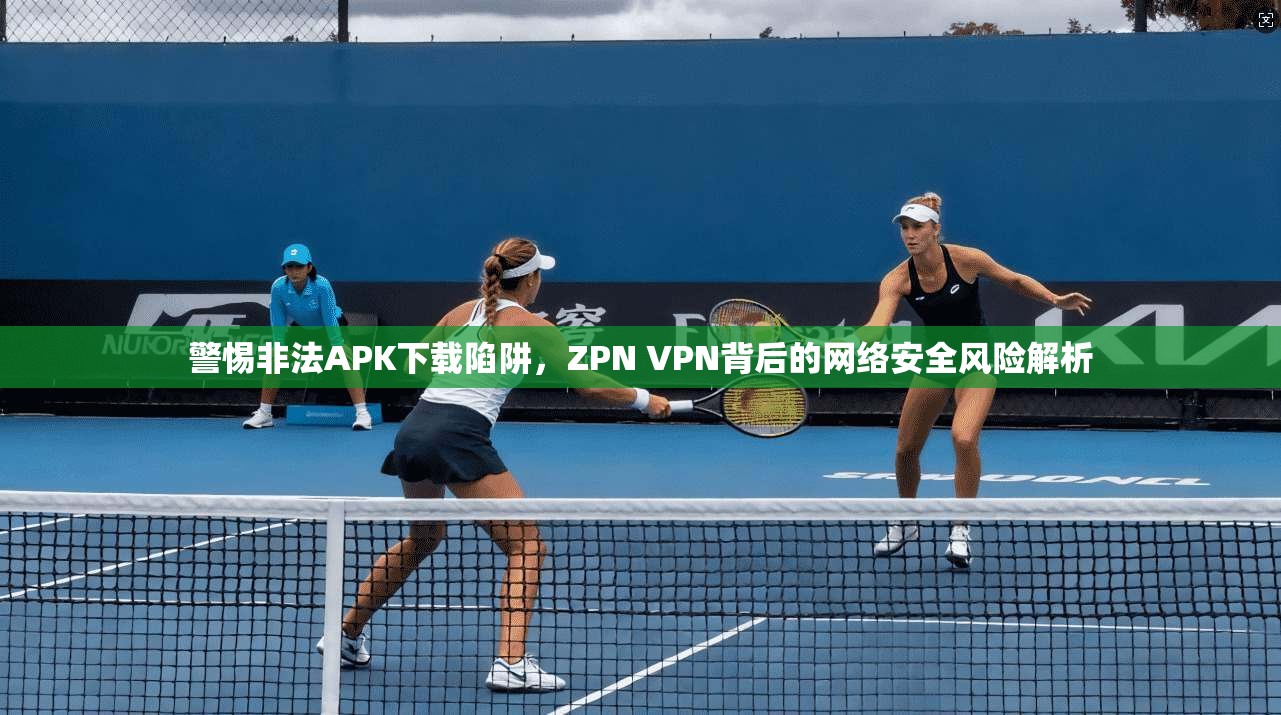 警惕非法APK下载陷阱,ZPN VPN背后的网络安全风险解析 警惕非法APK下载陷阱,ZPN VPN背后的网络安全风险解析