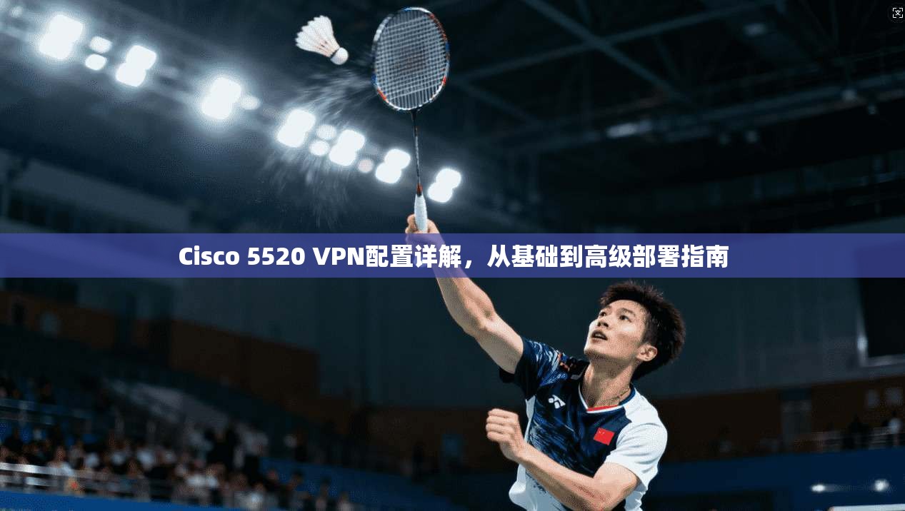 Cisco 5520 VPN配置详解,从基础到高级部署指南 Cisco 5520 VPN配置详解,从基础到高级部署指南