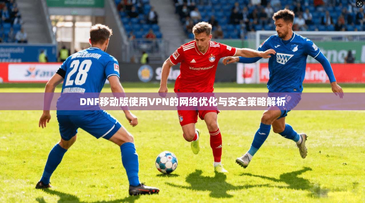 DNF移动版使用VPN的网络优化与安全策略解析