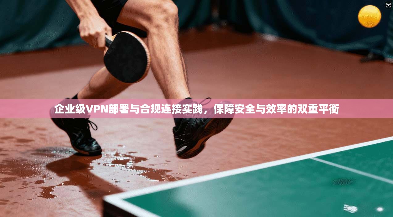 企业级VPN部署与合规连接实践,保障安全与效率的双重平衡 企业级VPN部署与合规连接实践,保障安全与效率的双重平衡