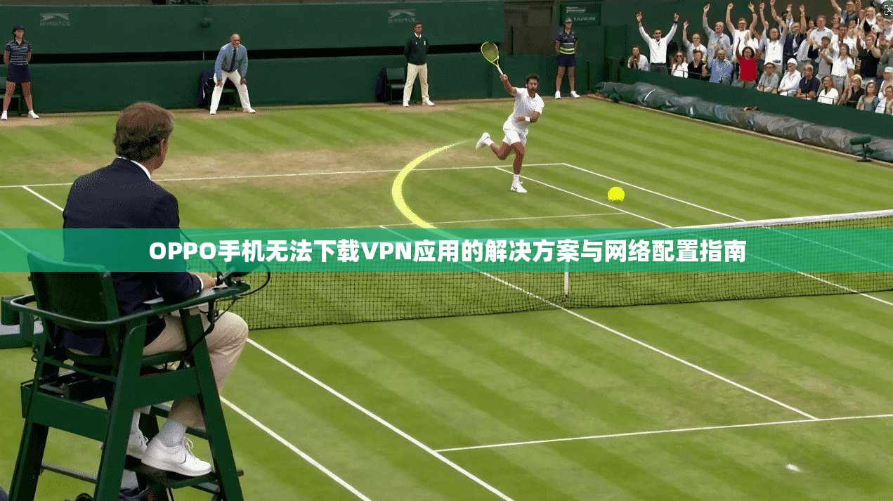 OPPO手机无法下载VPN应用的解决方案与网络配置指南