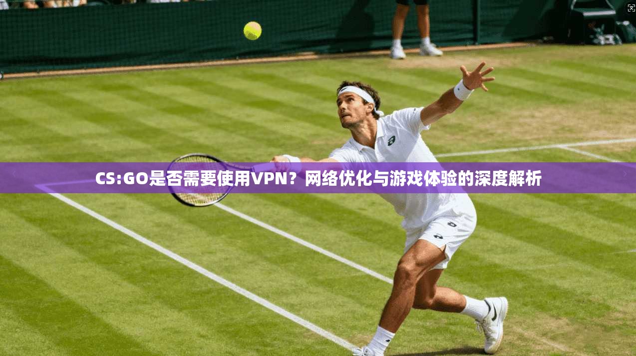 CS:GO是否需要使用VPN?网络优化与游戏体验的深度解析 CS:GO是否需要使用VPN?网络优化与游戏体验的深度解析