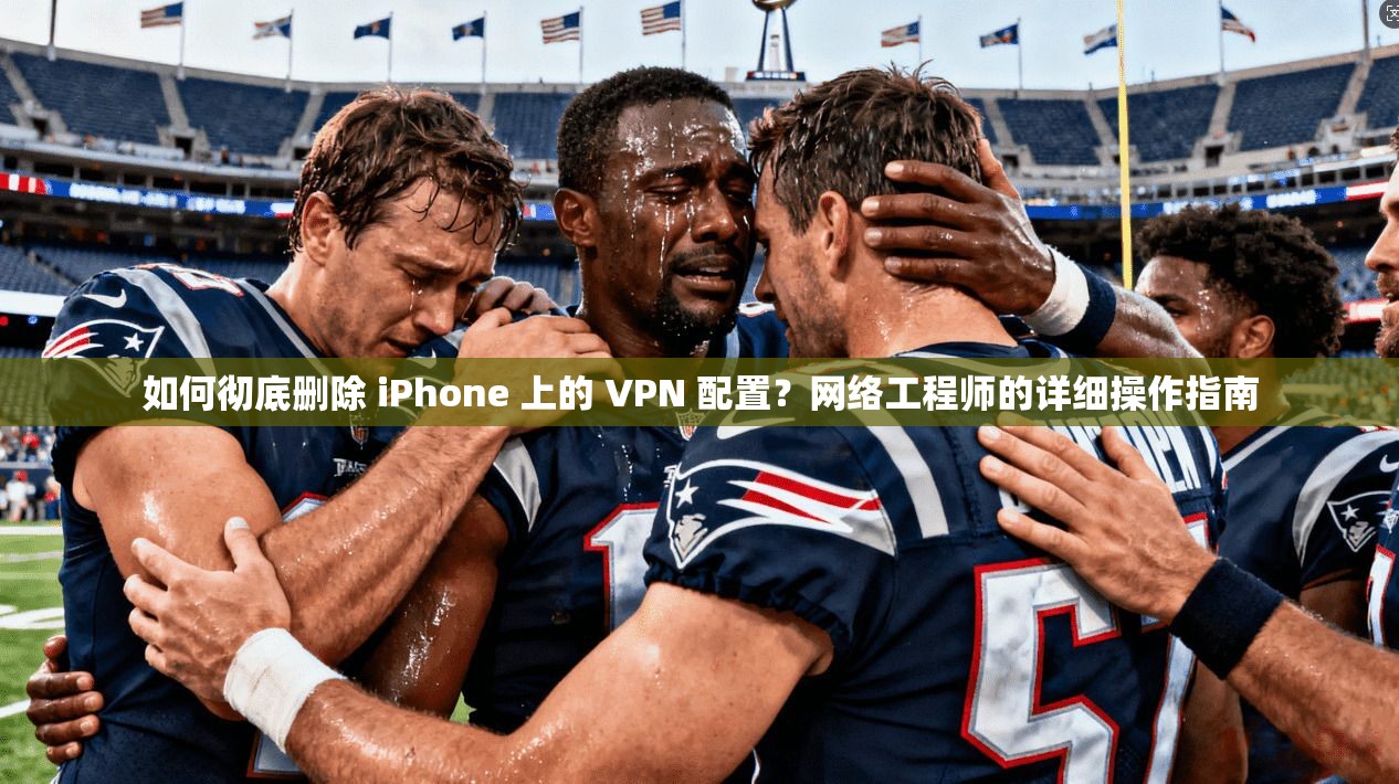 如何彻底删除 iPhone 上的 VPN 配置？网络工程师的详细操作指南