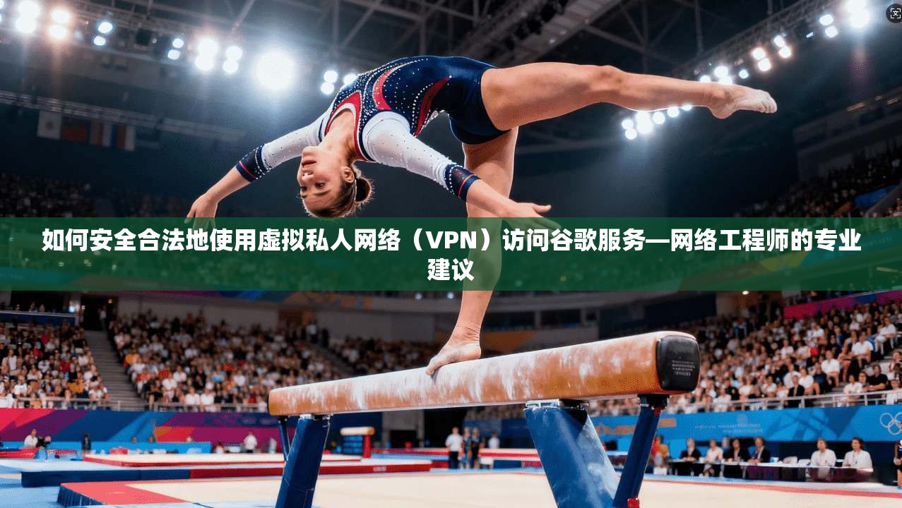如何安全合法地使用虚拟私人网络（VPN）访问谷歌服务—网络工程师的专业建议