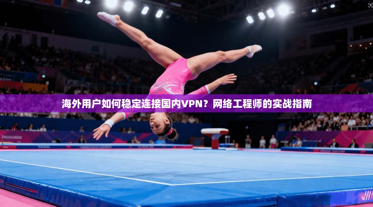 海外用户如何稳定连接国内VPN？网络工程师的实战指南